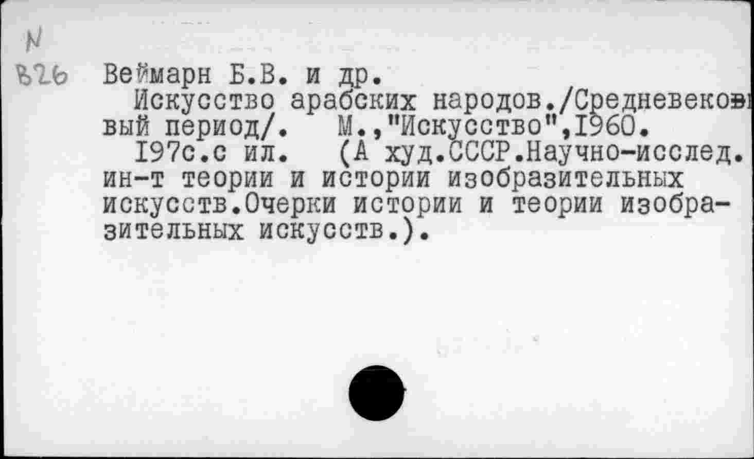 ﻿
Веймарн Б.В. и др
Искусство арабских народов./Средневеков) вый период/. М.,"Искусство",1960.
М.»"Искусство",1960.
197с‘.с ил. (А худ.СССР.Научно-исслед ин-т теории и истории изобразительных искусств.Очерки истории и теории изобразительных искусств.).